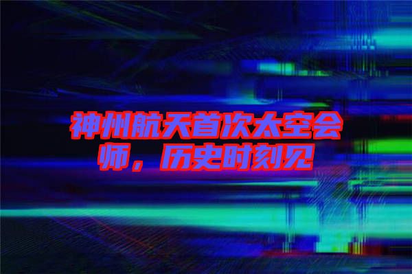 神州航天首次太空會師，歷史時刻見