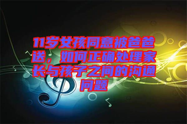 11歲女孩同意被爸爸送，如何正確處理家長與孩子之間的溝通問題