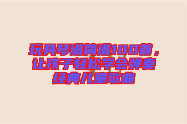 玩具琴譜簡(jiǎn)譜100首，讓孩子輕松學(xué)會(huì)彈奏經(jīng)典兒童歌曲