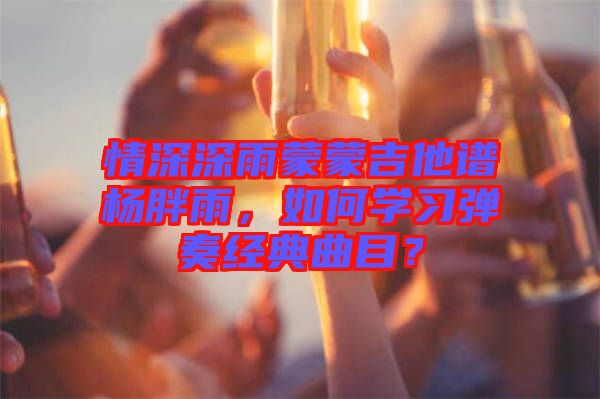 情深深雨蒙蒙吉他譜楊胖雨，如何學(xué)習(xí)彈奏經(jīng)典曲目？