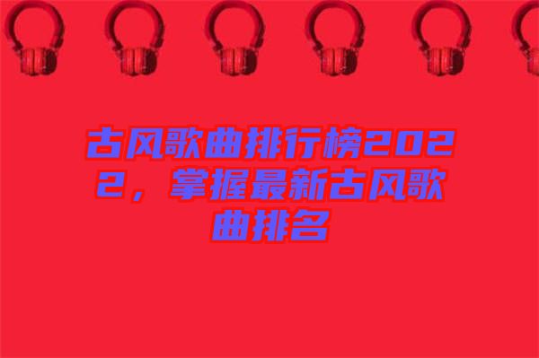 古風(fēng)歌曲排行榜2022，掌握最新古風(fēng)歌曲排名