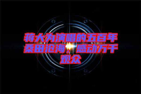 蔣大為演唱的五百年桑田滄海，感動(dòng)萬千觀眾