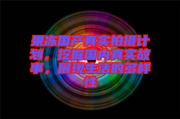 果凍國(guó)產(chǎn)真實(shí)拍攝計(jì)劃，挖掘國(guó)內(nèi)真實(shí)故事，展現(xiàn)生活的多樣性