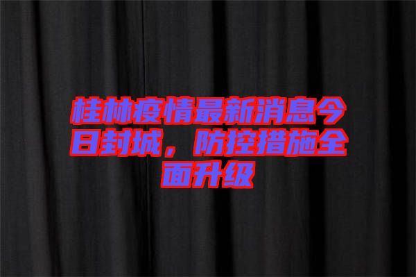 桂林疫情最新消息今日封城，防控措施全面升級(jí)