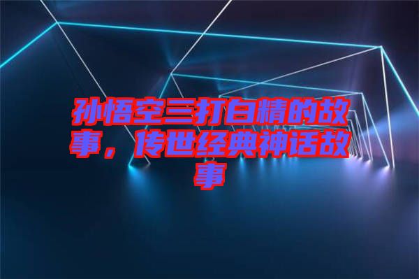 孫悟空三打白精的故事，傳世經(jīng)典神話(huà)故事