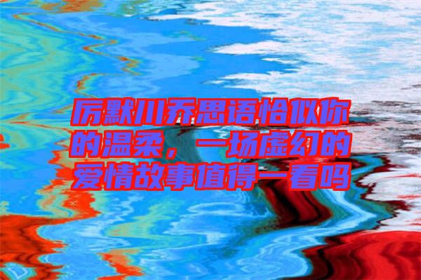 厲默川喬思語恰似你的溫柔，一場(chǎng)虛幻的愛情故事值得一看嗎