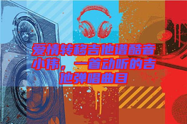 愛(ài)情轉(zhuǎn)移吉他譜酷音小偉，一首動(dòng)聽(tīng)的吉他彈唱曲目