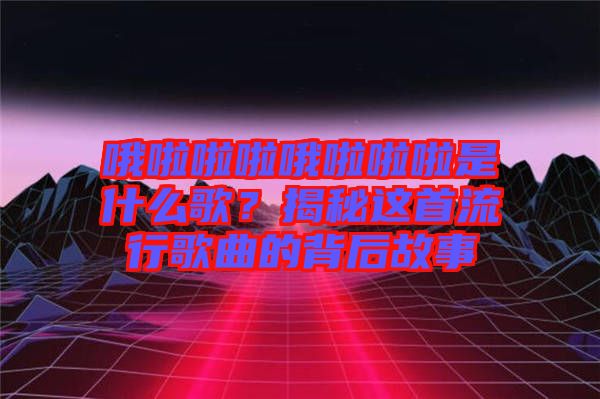 哦啦啦啦哦啦啦啦是什么歌？揭秘這首流行歌曲的背后故事