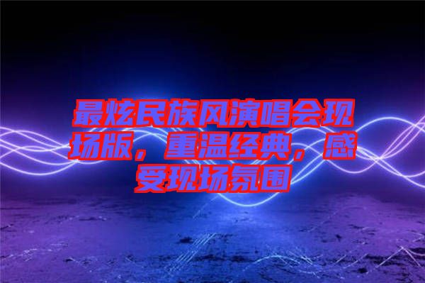 最炫民族風(fēng)演唱會現(xiàn)場版，重溫經(jīng)典，感受現(xiàn)場氛圍