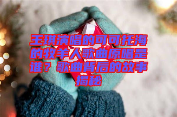 王琪演唱的可可托海的牧羊人歌曲原唱是誰？歌曲背后的故事揭秘