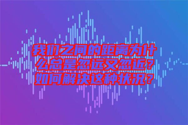 我們之間的距離為什么總是忽遠(yuǎn)又忽近？如何解決這種狀況？