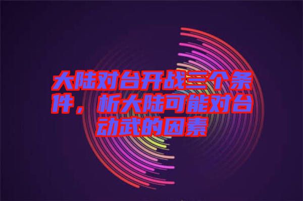 大陸對(duì)臺(tái)開戰(zhàn)三個(gè)條件，析大陸可能對(duì)臺(tái)動(dòng)武的因素