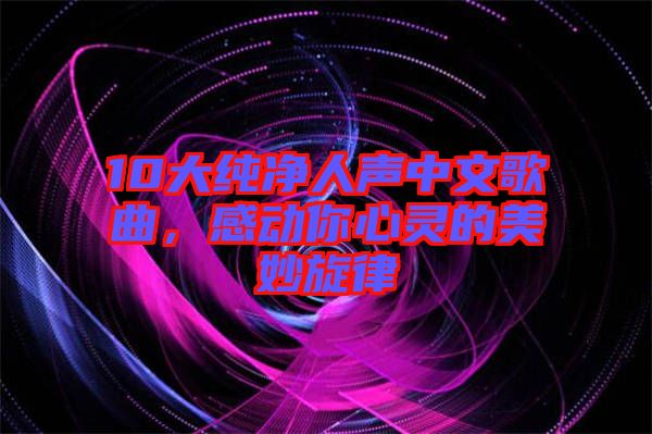 10大純凈人聲中文歌曲，感動(dòng)你心靈的美妙旋律