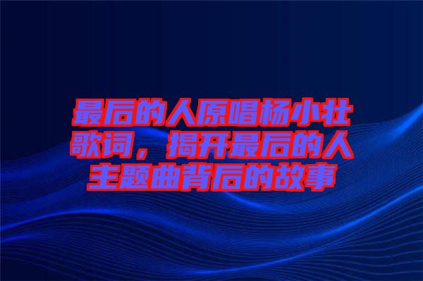最后的人原唱楊小壯歌詞，揭開(kāi)最后的人主題曲背后的故事