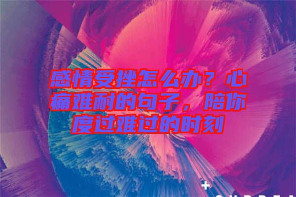 感情受挫怎么辦？心痛難耐的句子，陪你度過難過的時刻