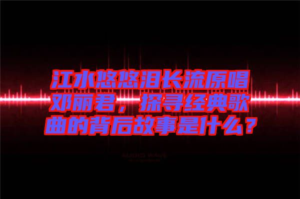 江水悠悠淚長(zhǎng)流原唱鄧麗君，探尋經(jīng)典歌曲的背后故事是什么？