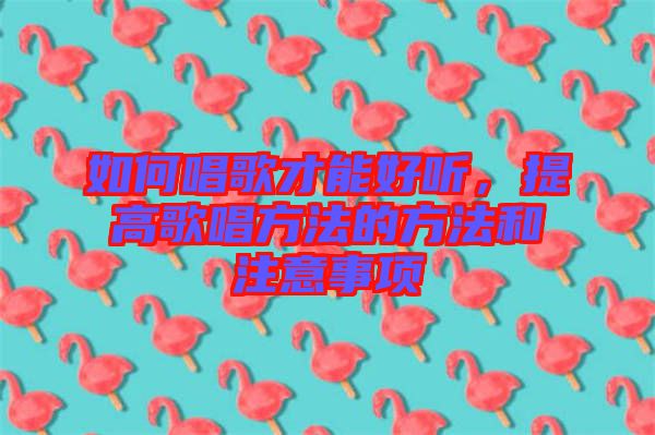 如何唱歌才能好聽(tīng)，提高歌唱方法的方法和注意事項(xiàng)