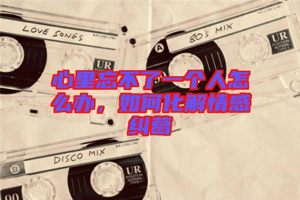 心里忘不了一個(gè)人怎么辦，如何化解情感糾葛