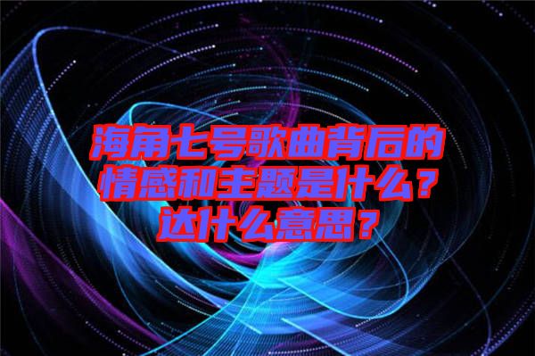 海角七號(hào)歌曲背后的情感和主題是什么？達(dá)什么意思？