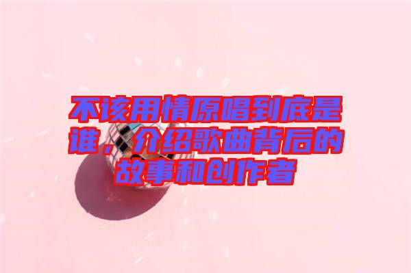 不該用情原唱到底是誰，介紹歌曲背后的故事和創(chuàng)作者