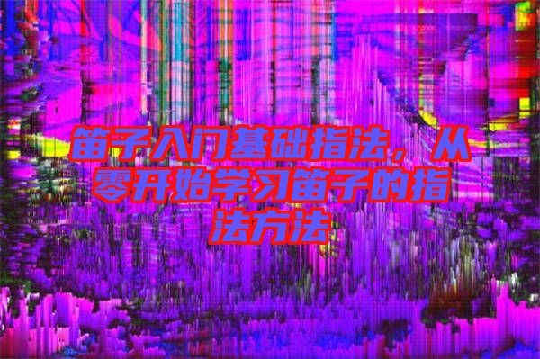 笛子入門基礎指法，從零開始學習笛子的指法方法