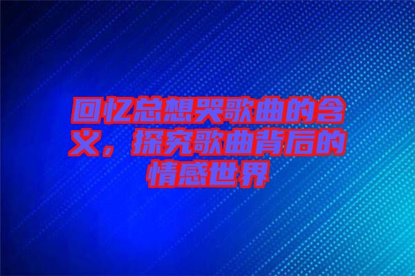 回憶總想哭歌曲的含義，探究歌曲背后的情感世界