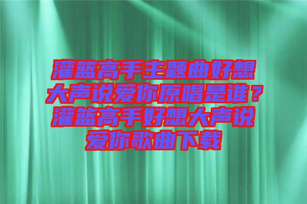 灌籃高手主題曲好想大聲說愛你原唱是誰？灌籃高手好想大聲說愛你歌曲下載