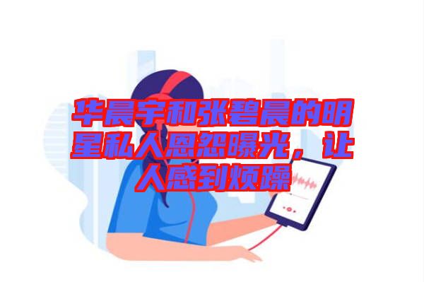 華晨宇和張碧晨的明星私人恩怨曝光，讓人感到煩躁