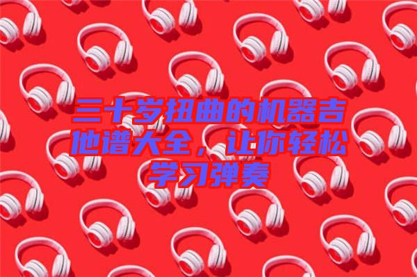 三十歲扭曲的機(jī)器吉他譜大全，讓你輕松學(xué)習(xí)彈奏