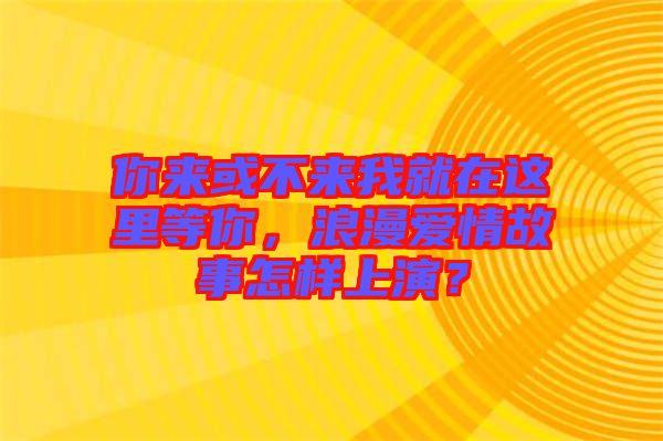 你來或不來我就在這里等你，浪漫愛情故事怎樣上演？