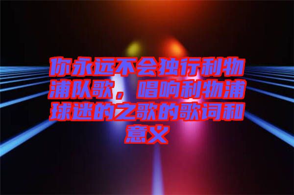 你永遠(yuǎn)不會(huì)獨(dú)行利物浦隊(duì)歌，唱響利物浦球迷的之歌的歌詞和意義