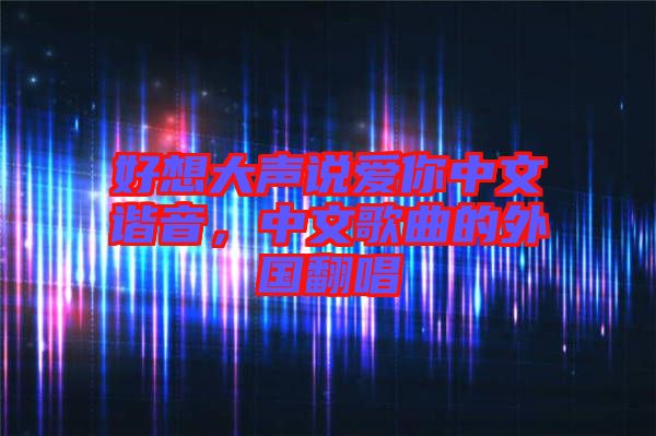 好想大聲說(shuō)愛(ài)你中文諧音，中文歌曲的外國(guó)翻唱