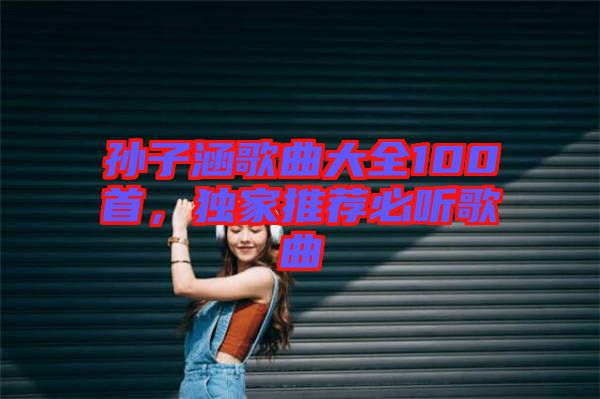 孫子涵歌曲大全100首，獨家推薦必聽歌曲