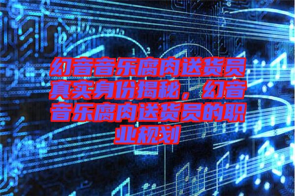 幻音音樂腐肉送貨員真實(shí)身份揭秘，幻音音樂腐肉送貨員的職業(yè)規(guī)劃