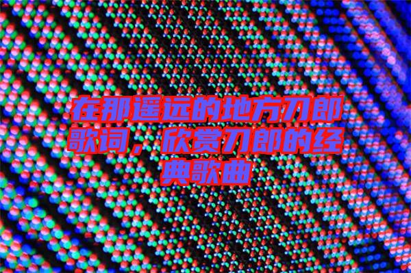 在那遙遠(yuǎn)的地方刀郎歌詞，欣賞刀郎的經(jīng)典歌曲