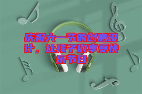 慶祝六一節(jié)的創(chuàng)意設(shè)計，讓孩子們享受快樂節(jié)日