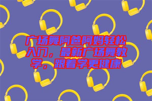 廣場(chǎng)舞阿爸阿媽輕松入門，最新廣場(chǎng)舞教學(xué)，跟著學(xué)更健康