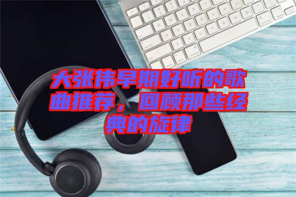 大張偉早期好聽的歌曲推薦，回顧那些經(jīng)典的旋律