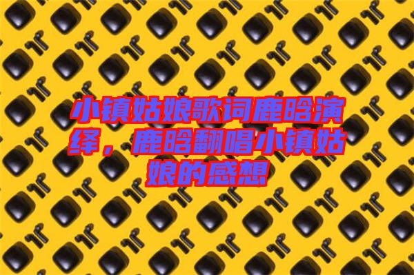 小鎮(zhèn)姑娘歌詞鹿晗演繹，鹿晗翻唱小鎮(zhèn)姑娘的感想