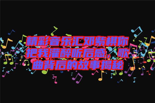 精彩音樂匯鄧紫棋你把我灌醉聽后感，歌曲背后的故事揭秘