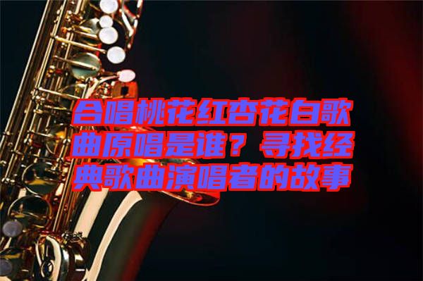 合唱桃花紅杏花白歌曲原唱是誰？尋找經(jīng)典歌曲演唱者的故事