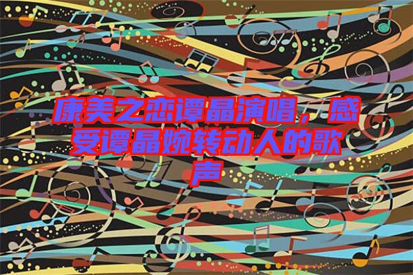 康美之戀譚晶演唱，感受譚晶婉轉(zhuǎn)動人的歌聲