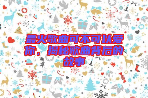 最火歌曲可不可以愛你，揭秘歌曲背后的故事