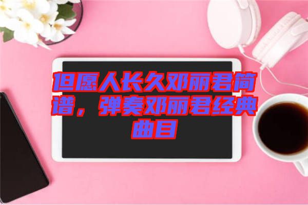 但愿人長(zhǎng)久鄧麗君簡(jiǎn)譜，彈奏鄧麗君經(jīng)典曲目