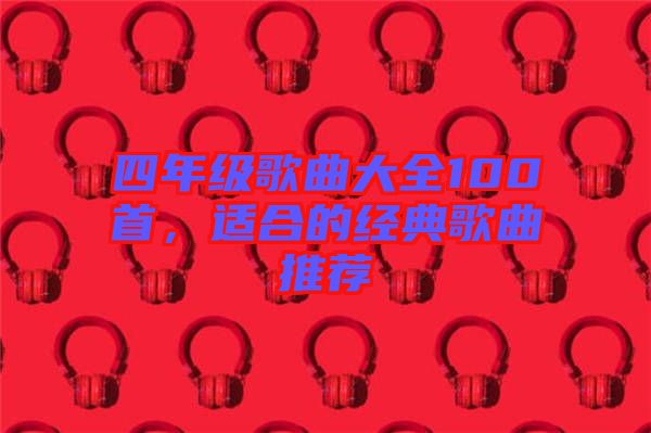 四年級(jí)歌曲大全100首，適合的經(jīng)典歌曲推薦