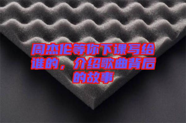 周杰倫等你下課寫給誰的，介紹歌曲背后的故事