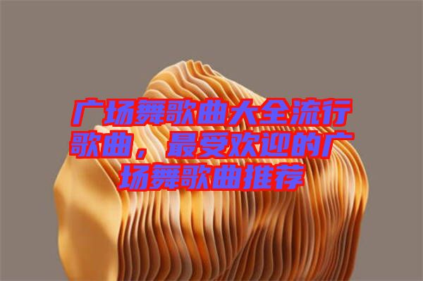 廣場舞歌曲大全流行歌曲，最受歡迎的廣場舞歌曲推薦