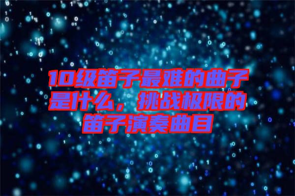 10級笛子最難的曲子是什么，挑戰(zhàn)極限的笛子演奏曲目