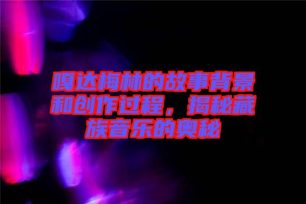 嘎達梅林的故事背景和創(chuàng)作過程，揭秘藏族音樂的奧秘