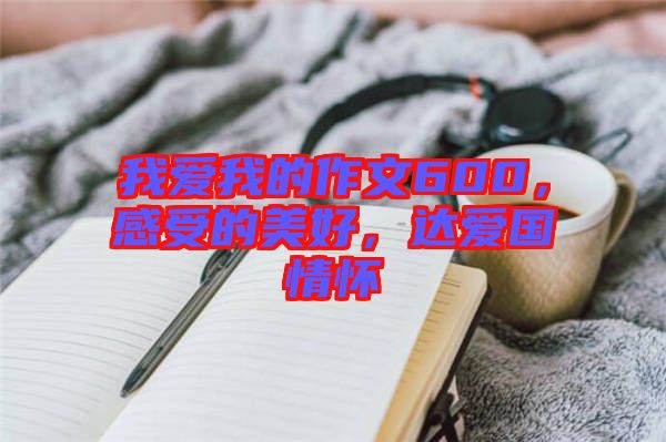 我愛我的作文600，感受的美好，達(dá)愛國情懷
